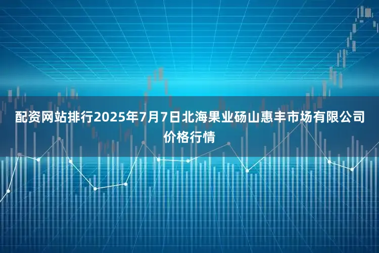 配资网站排行2025年7月7日北海果业砀山惠丰市场有限公司价格行情