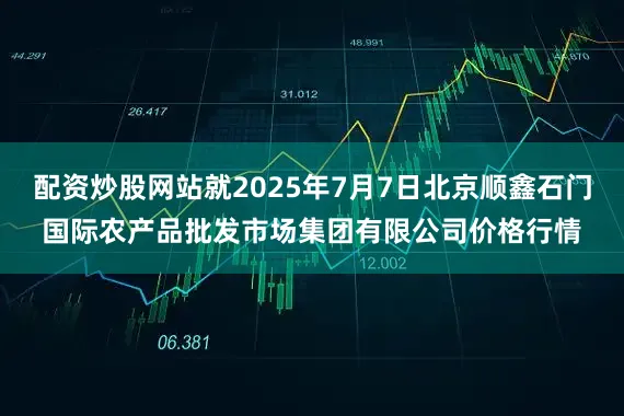 配资炒股网站就2025年7月7日北京顺鑫石门国际农产品批发市场集团有限公司价格行情