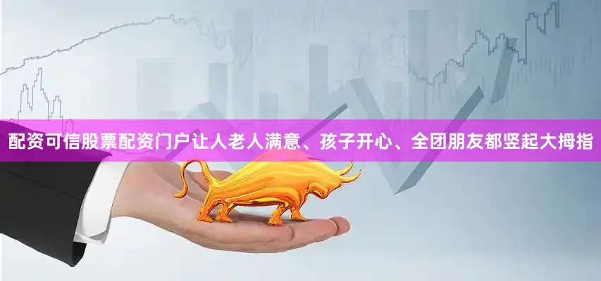 配资可信股票配资门户让人老人满意、孩子开心、全团朋友都竖起大拇指