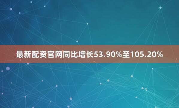 最新配资官网同比增长53.90%至105.20%